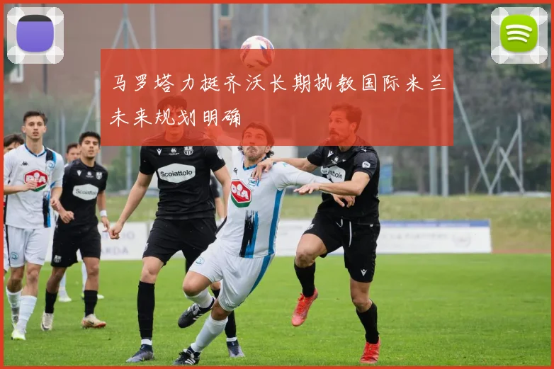 马罗塔力挺齐沃长期执教国际米兰未来规划明确